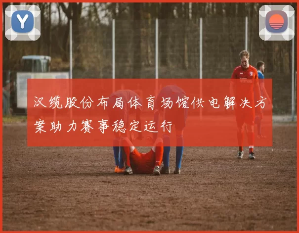 汉缆股份布局体育场馆供电解决方案助力赛事稳定运行