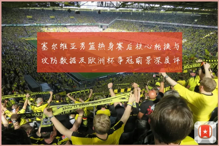 塞尔维亚男篮热身赛后核心轮换与攻防数据及欧洲杯争冠前景深度评估