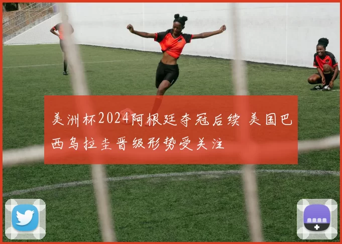 美洲杯2024阿根廷夺冠后续 美国巴西乌拉圭晋级形势受关注