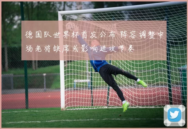 德国队世界杯首发公布 阵容调整中场老将缺席或影响进攻节奏