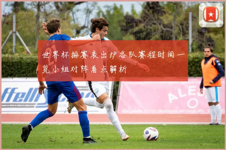 世界杯排赛表出炉各队赛程时间一览小组对阵看点解析