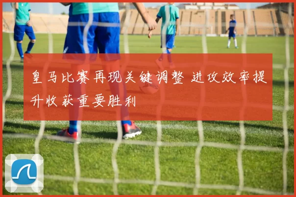 皇马比赛再现关键调整 进攻效率提升收获重要胜利