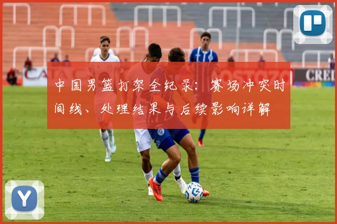 中国男篮打架全纪录：赛场冲突时间线、处理结果与后续影响详解