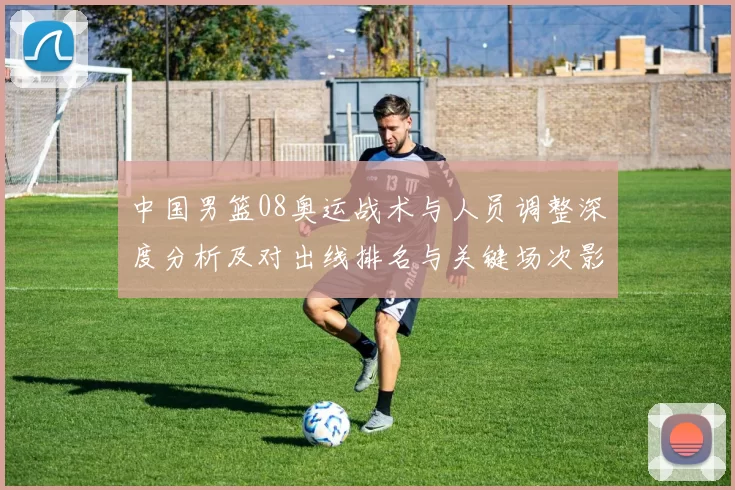 中国男篮08奥运战术与人员调整深度分析及对出线排名与关键场次影响