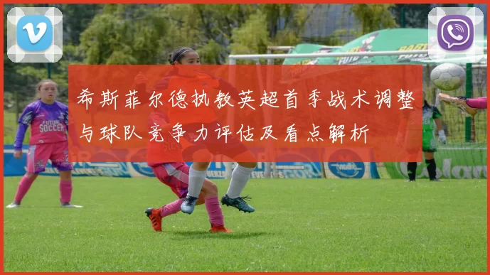 希斯菲尔德执教英超首季战术调整与球队竞争力评估及看点解析