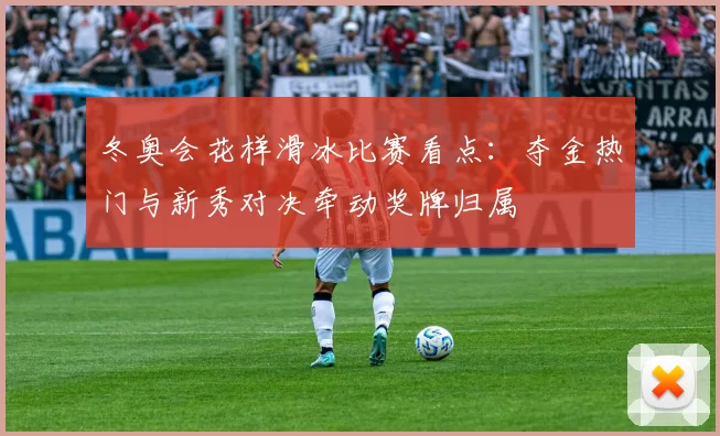 冬奥会花样滑冰比赛看点：夺金热门与新秀对决牵动奖牌归属