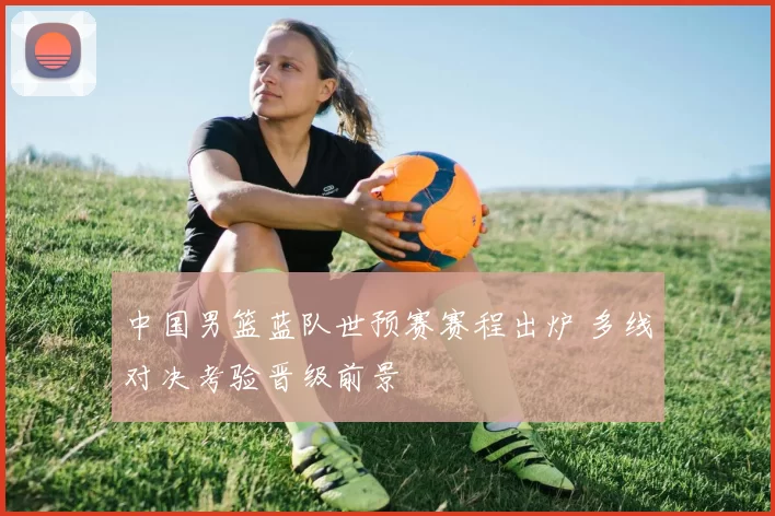 中国男篮蓝队世预赛赛程出炉 多线对决考验晋级前景