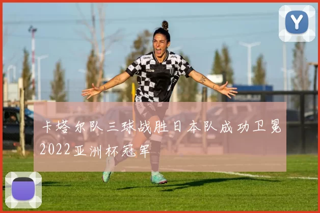 卡塔尔队三球战胜日本队成功卫冕2022亚洲杯冠军