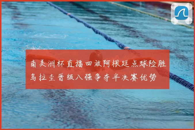 南美洲杯直播回放阿根廷点球险胜乌拉圭晋级八强争夺半决赛优势