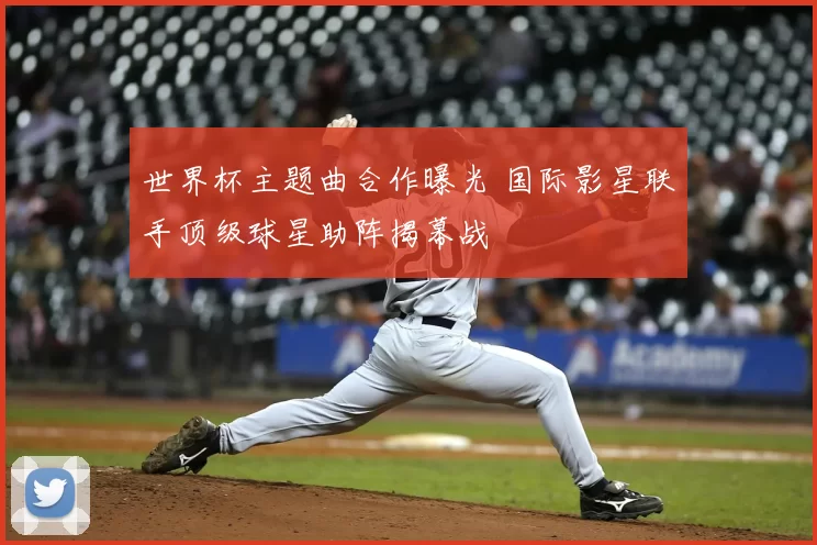 世界杯主题曲合作曝光 国际影星联手顶级球星助阵揭幕战