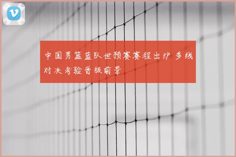 中国男篮蓝队世预赛赛程出炉 多线对决考验晋级前景