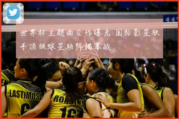 世界杯主题曲合作曝光 国际影星联手顶级球星助阵揭幕战