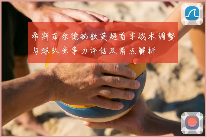 希斯菲尔德执教英超首季战术调整与球队竞争力评估及看点解析