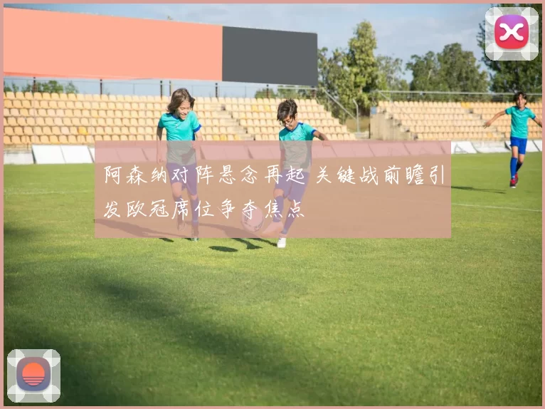 阿森纳对阵悬念再起 关键战前瞻引发欧冠席位争夺焦点