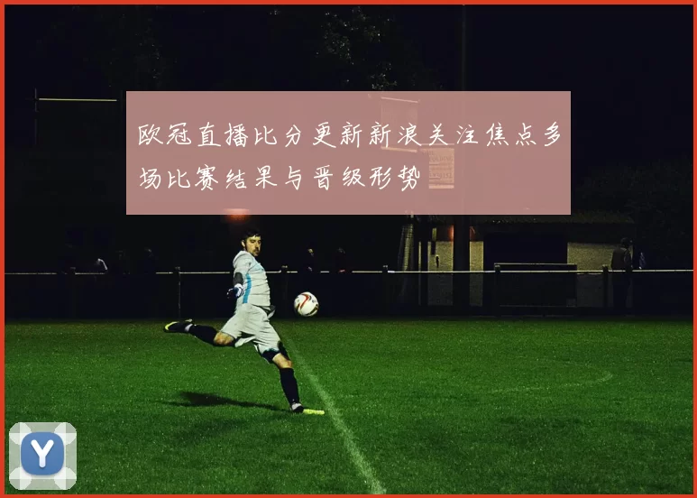 欧冠直播比分更新新浪关注焦点多场比赛结果与晋级形势