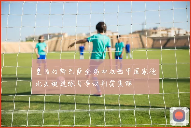 皇马对阵巴萨全场回放西甲国家德比关键进球与争议判罚集锦