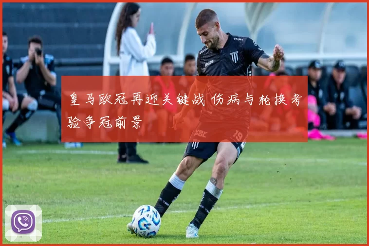 皇马欧冠再迎关键战 伤病与轮换考验争冠前景
