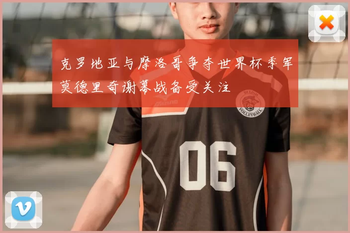 克罗地亚与摩洛哥争夺世界杯季军莫德里奇谢幕战备受关注