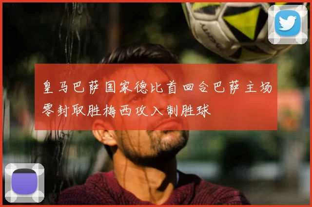 皇马巴萨国家德比首回合巴萨主场零封取胜梅西攻入制胜球