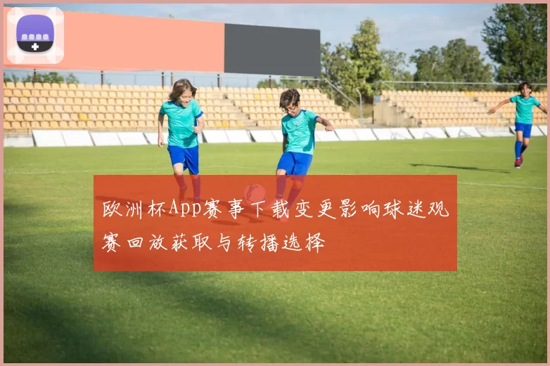 欧洲杯App赛事下载变更影响球迷观赛回放获取与转播选择