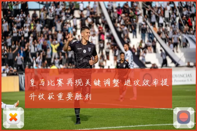 皇马比赛再现关键调整 进攻效率提升收获重要胜利