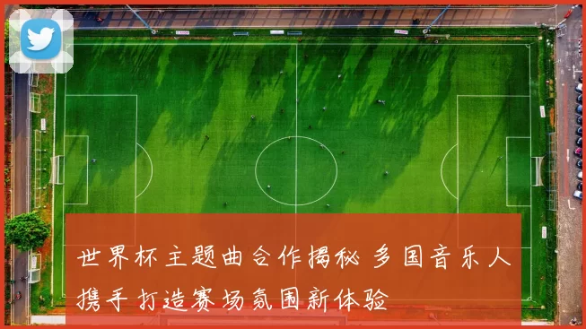 世界杯主题曲合作揭秘 多国音乐人携手打造赛场氛围新体验