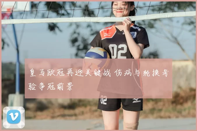 皇马欧冠再迎关键战 伤病与轮换考验争冠前景