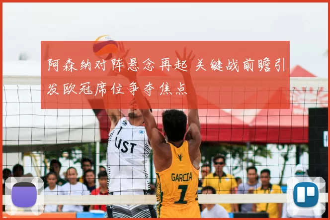 阿森纳对阵悬念再起 关键战前瞻引发欧冠席位争夺焦点