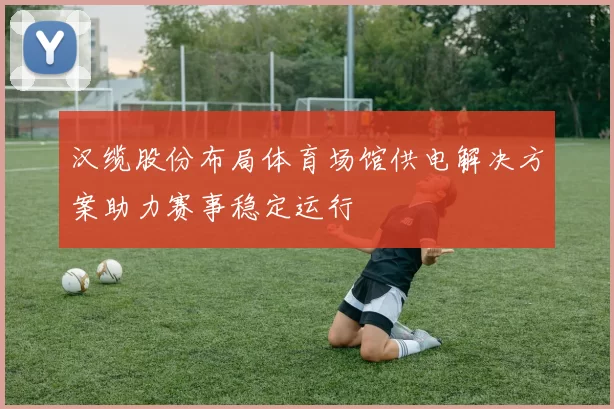 汉缆股份布局体育场馆供电解决方案助力赛事稳定运行