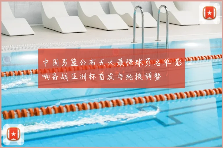 中国男篮公布五大最强球员名单 影响备战亚洲杯首发与轮换调整