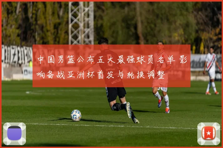 中国男篮公布五大最强球员名单 影响备战亚洲杯首发与轮换调整
