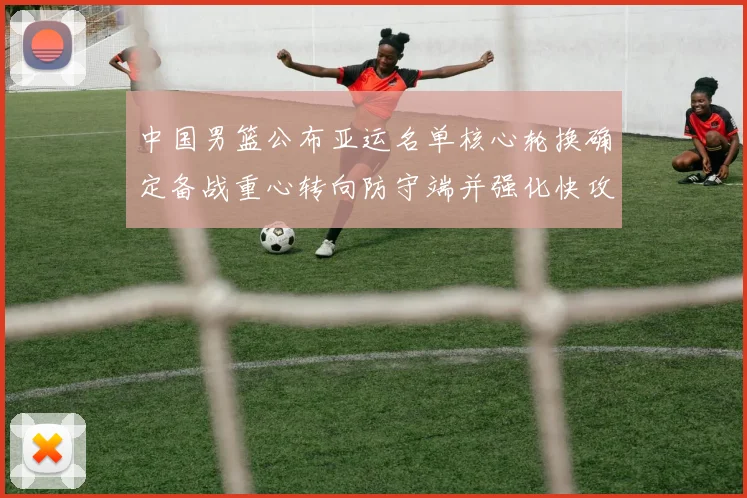 中国男篮公布亚运名单核心轮换确定备战重心转向防守端并强化快攻