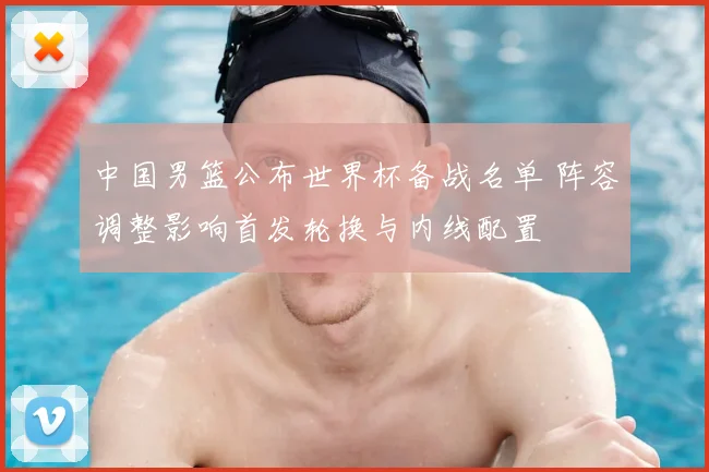 中国男篮公布世界杯备战名单 阵容调整影响首发轮换与内线配置