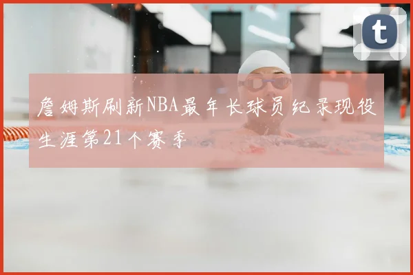 詹姆斯刷新NBA最年长球员纪录现役生涯第21个赛季
