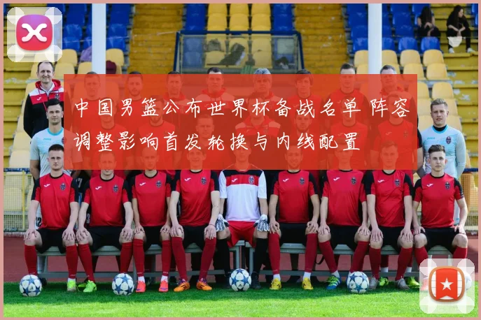 中国男篮公布世界杯备战名单 阵容调整影响首发轮换与内线配置