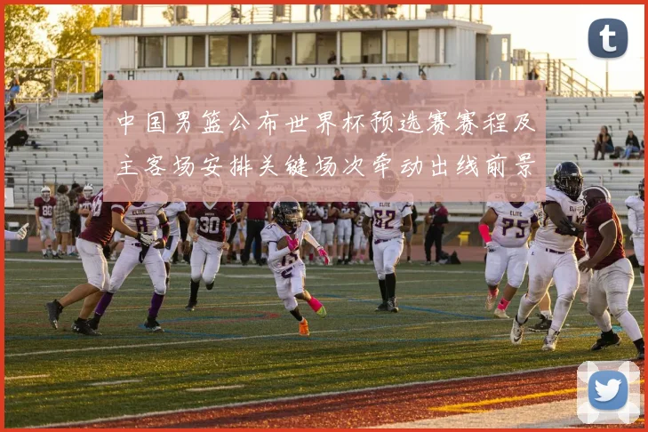 中国男篮公布世界杯预选赛赛程及主客场安排关键场次牵动出线前景