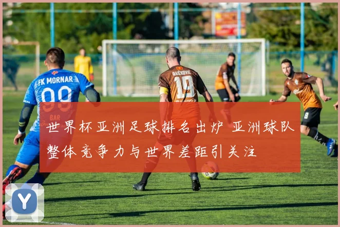 世界杯亚洲足球排名出炉 亚洲球队整体竞争力与世界差距引关注