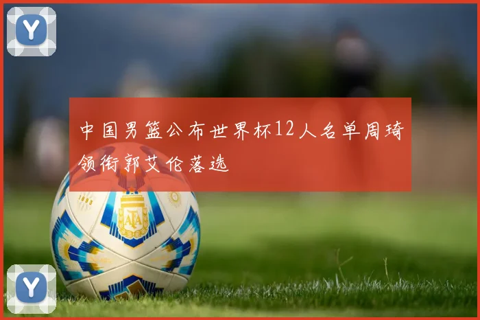 中国男篮公布世界杯12人名单周琦领衔郭艾伦落选