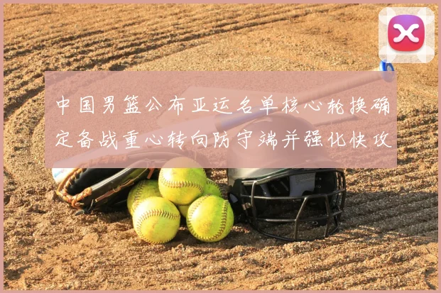 中国男篮公布亚运名单核心轮换确定备战重心转向防守端并强化快攻