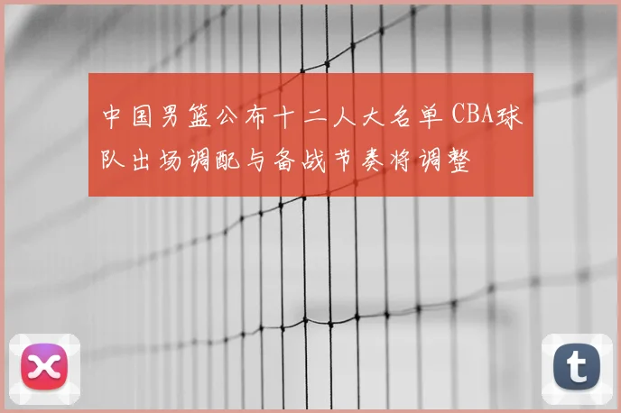 中国男篮公布十二人大名单 CBA球队出场调配与备战节奏将调整