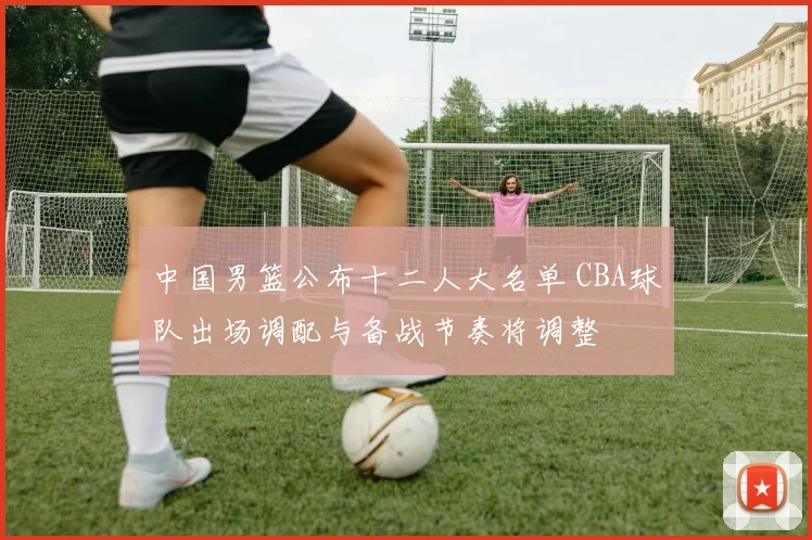 中国男篮公布十二人大名单 CBA球队出场调配与备战节奏将调整