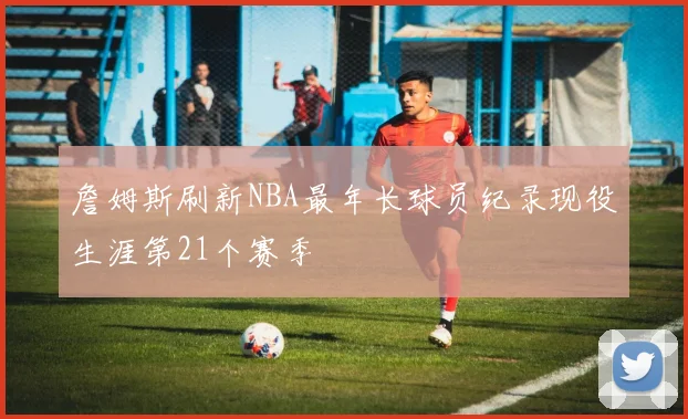 詹姆斯刷新NBA最年长球员纪录现役生涯第21个赛季